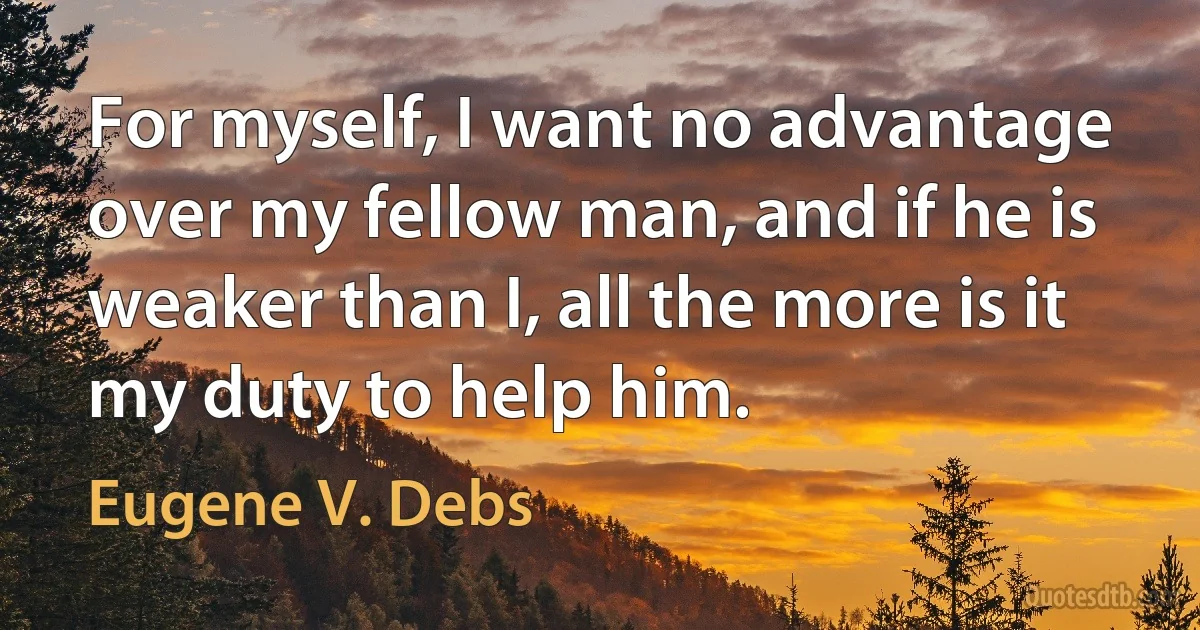 For myself, I want no advantage over my fellow man, and if he is weaker than I, all the more is it my duty to help him. (Eugene V. Debs)