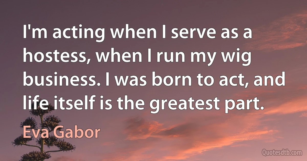 I'm acting when I serve as a hostess, when I run my wig business. I was born to act, and life itself is the greatest part. (Eva Gabor)