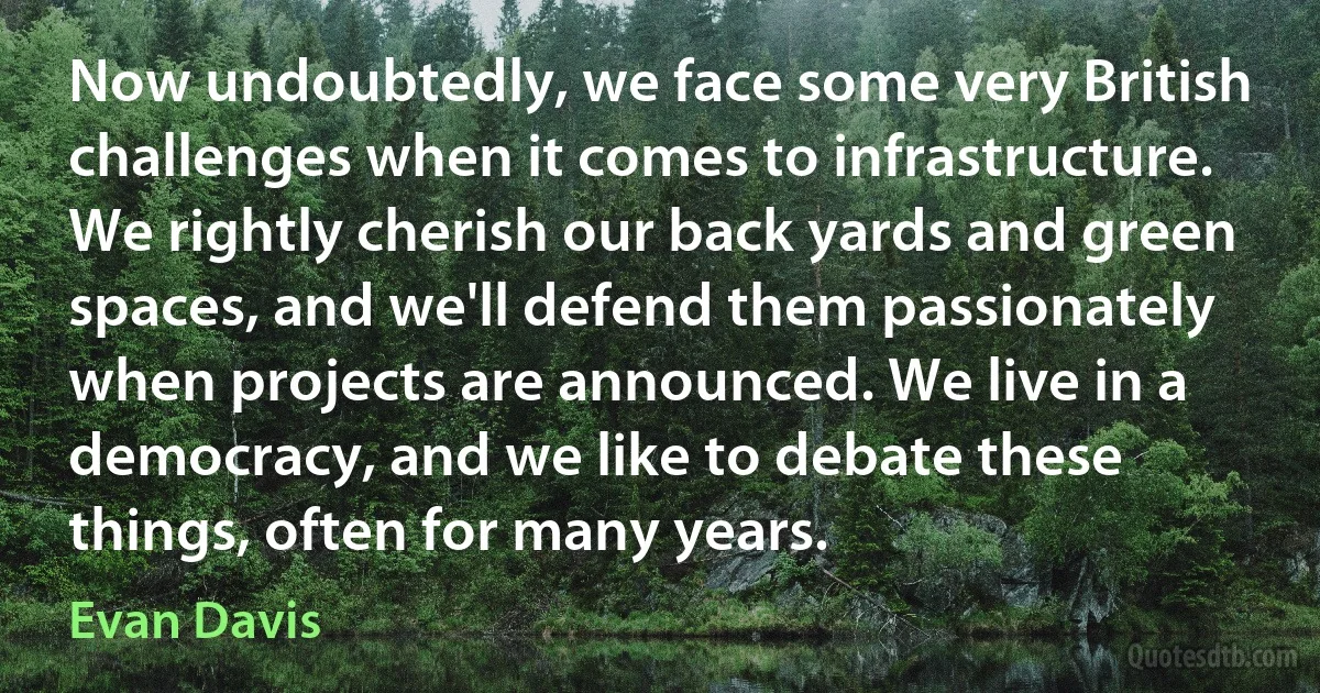 Now undoubtedly, we face some very British challenges when it comes to infrastructure. We rightly cherish our back yards and green spaces, and we'll defend them passionately when projects are announced. We live in a democracy, and we like to debate these things, often for many years. (Evan Davis)