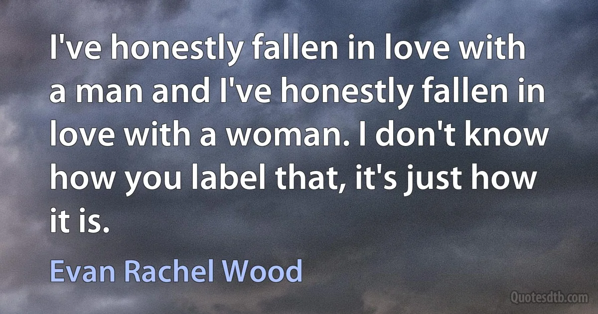 I've honestly fallen in love with a man and I've honestly fallen in love with a woman. I don't know how you label that, it's just how it is. (Evan Rachel Wood)