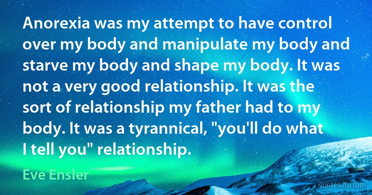 Anorexia was my attempt to have control over my body and manipulate my body and starve my body and shape my body. It was not a very good relationship. It was the sort of relationship my father had to my body. It was a tyrannical, "you'll do what I tell you" relationship. (Eve Ensler)