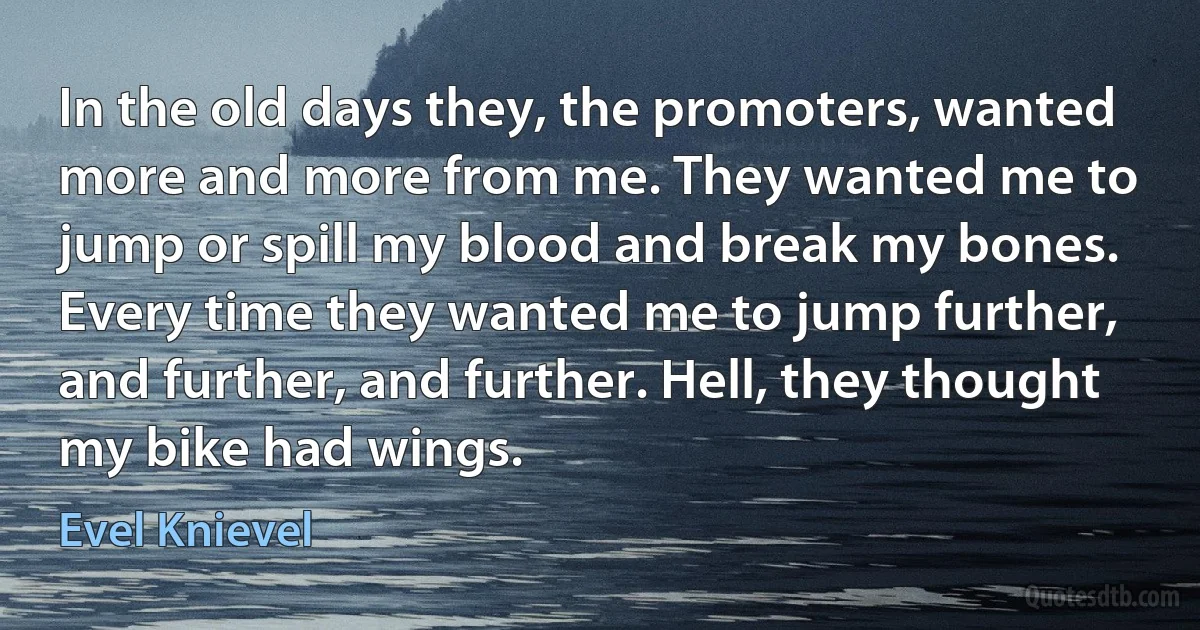 In the old days they, the promoters, wanted more and more from me. They wanted me to jump or spill my blood and break my bones. Every time they wanted me to jump further, and further, and further. Hell, they thought my bike had wings. (Evel Knievel)