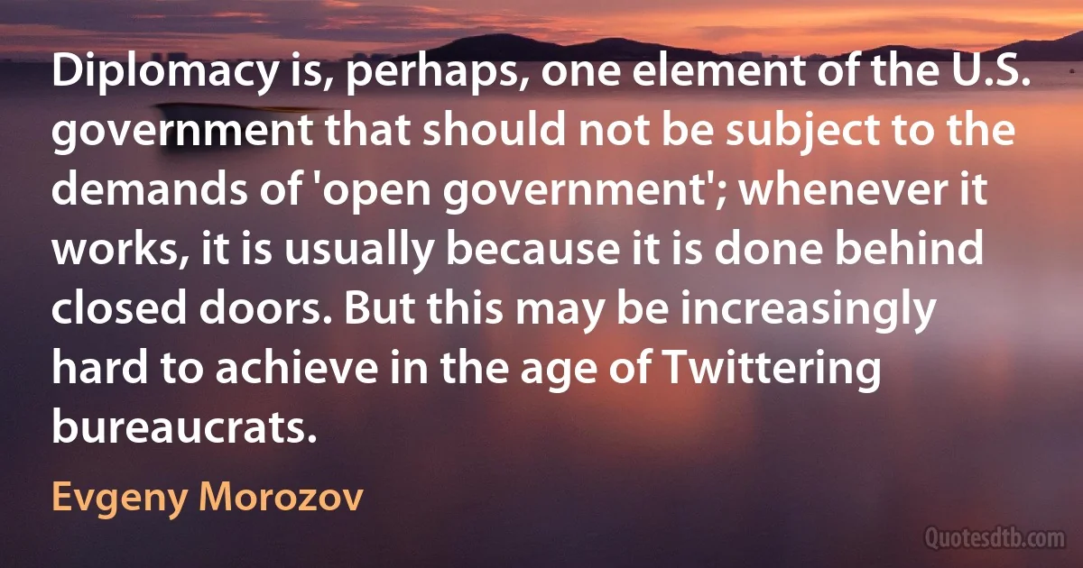 Diplomacy is, perhaps, one element of the U.S. government that should not be subject to the demands of 'open government'; whenever it works, it is usually because it is done behind closed doors. But this may be increasingly hard to achieve in the age of Twittering bureaucrats. (Evgeny Morozov)