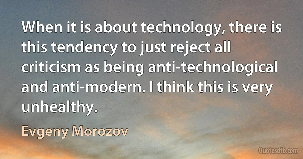 When it is about technology, there is this tendency to just reject all criticism as being anti-technological and anti-modern. I think this is very unhealthy. (Evgeny Morozov)