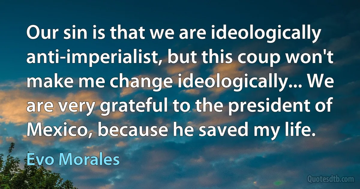 Our sin is that we are ideologically anti-imperialist, but this coup won't make me change ideologically... We are very grateful to the president of Mexico, because he saved my life. (Evo Morales)