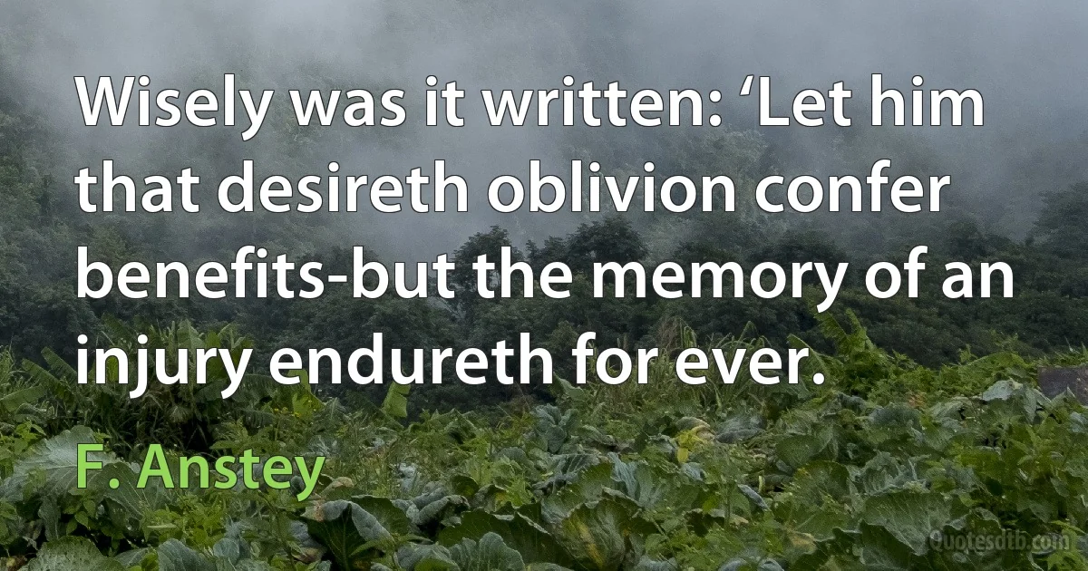 Wisely was it written: ‘Let him that desireth oblivion confer benefits-but the memory of an injury endureth for ever. (F. Anstey)