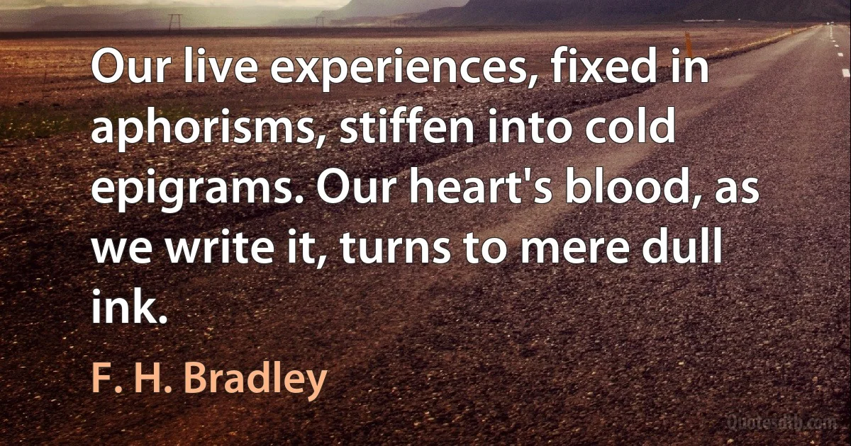 Our live experiences, fixed in aphorisms, stiffen into cold epigrams. Our heart's blood, as we write it, turns to mere dull ink. (F. H. Bradley)