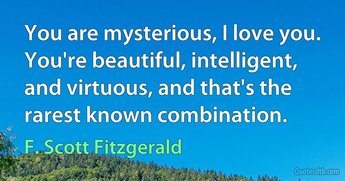 You are mysterious, I love you. You're beautiful, intelligent, and virtuous, and that's the rarest known combination. (F. Scott Fitzgerald)