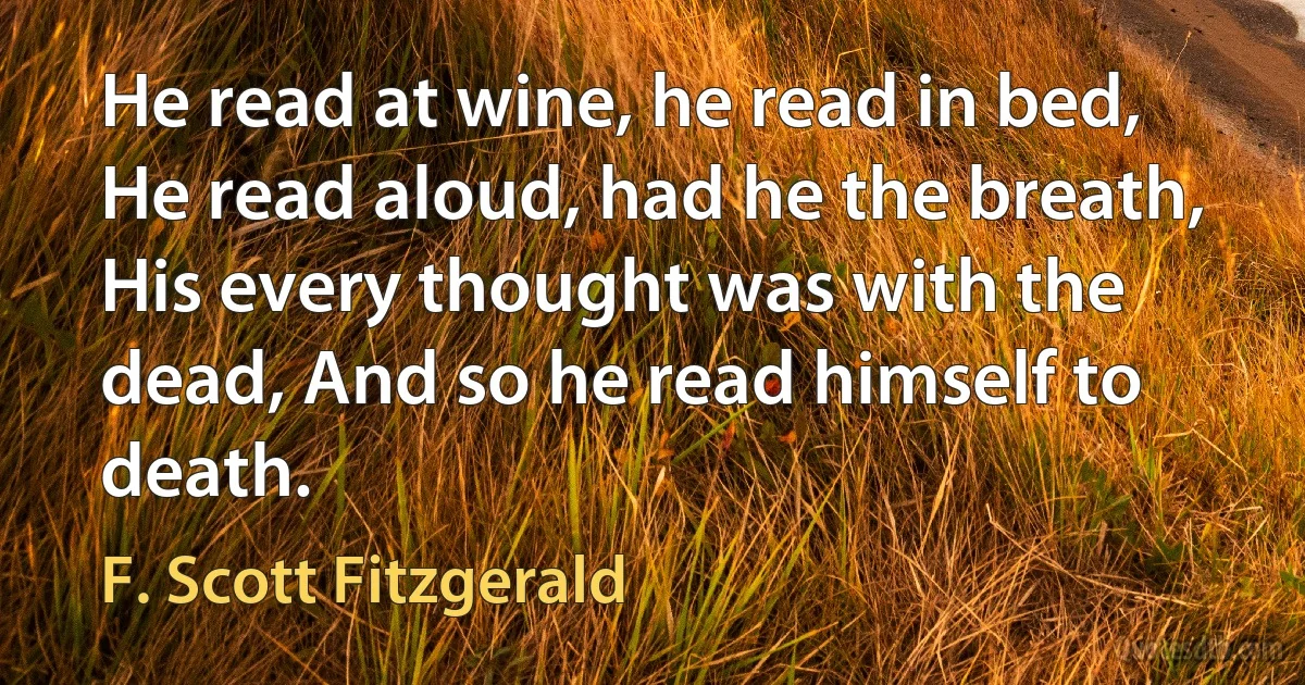 He read at wine, he read in bed, He read aloud, had he the breath, His every thought was with the dead, And so he read himself to death. (F. Scott Fitzgerald)