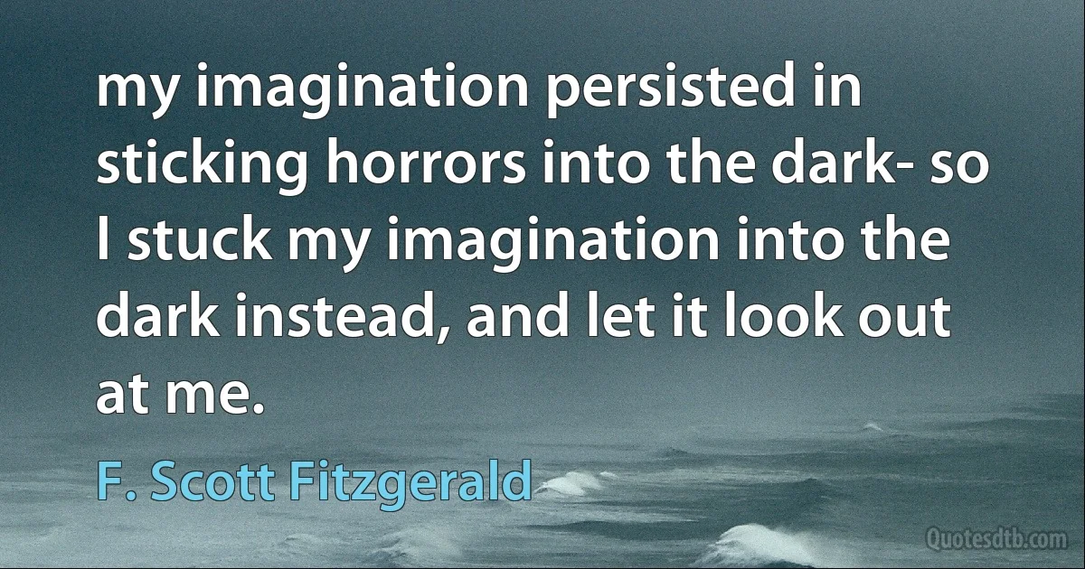 my imagination persisted in sticking horrors into the dark- so I stuck my imagination into the dark instead, and let it look out at me. (F. Scott Fitzgerald)