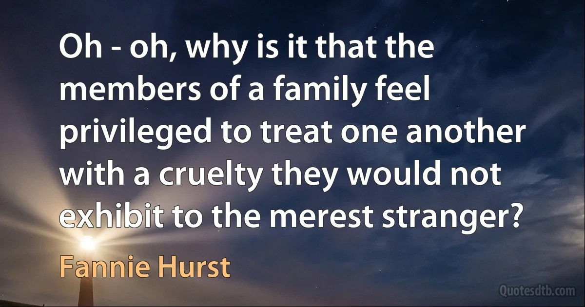 Oh - oh, why is it that the members of a family feel privileged to treat one another with a cruelty they would not exhibit to the merest stranger? (Fannie Hurst)