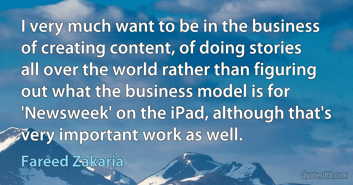 I very much want to be in the business of creating content, of doing stories all over the world rather than figuring out what the business model is for 'Newsweek' on the iPad, although that's very important work as well. (Fareed Zakaria)