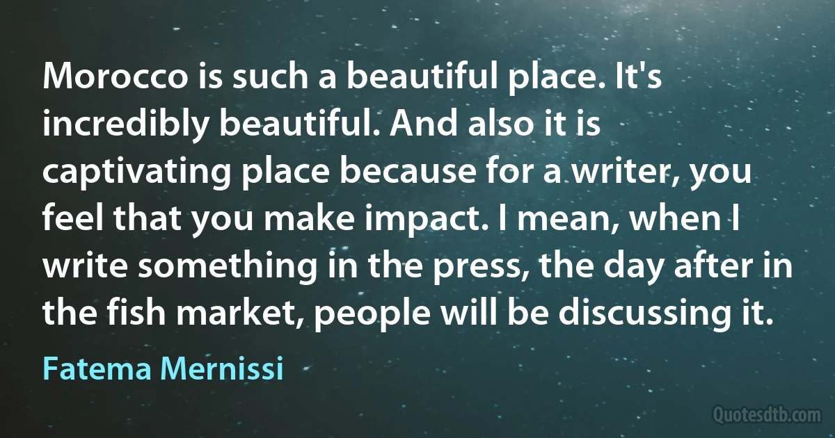 Morocco is such a beautiful place. It's incredibly beautiful. And also it is captivating place because for a writer, you feel that you make impact. I mean, when I write something in the press, the day after in the fish market, people will be discussing it. (Fatema Mernissi)