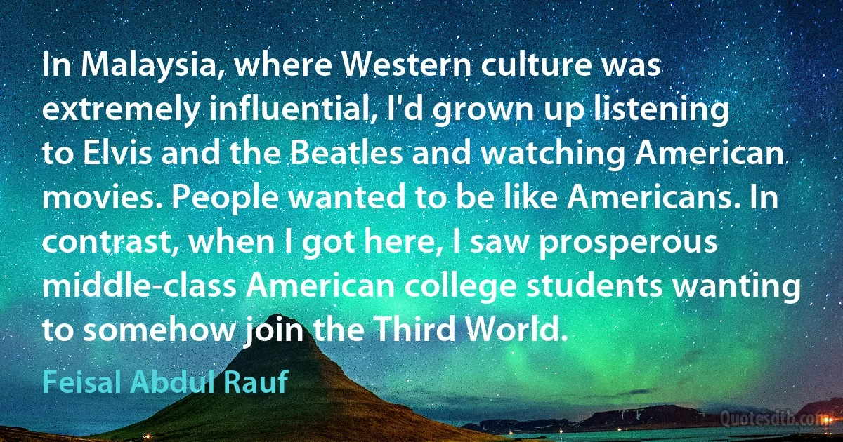 In Malaysia, where Western culture was extremely influential, I'd grown up listening to Elvis and the Beatles and watching American movies. People wanted to be like Americans. In contrast, when I got here, I saw prosperous middle-class American college students wanting to somehow join the Third World. (Feisal Abdul Rauf)