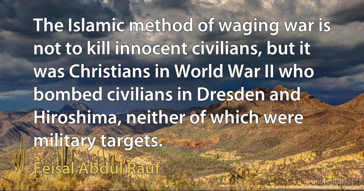 The Islamic method of waging war is not to kill innocent civilians, but it was Christians in World War II who bombed civilians in Dresden and Hiroshima, neither of which were military targets. (Feisal Abdul Rauf)