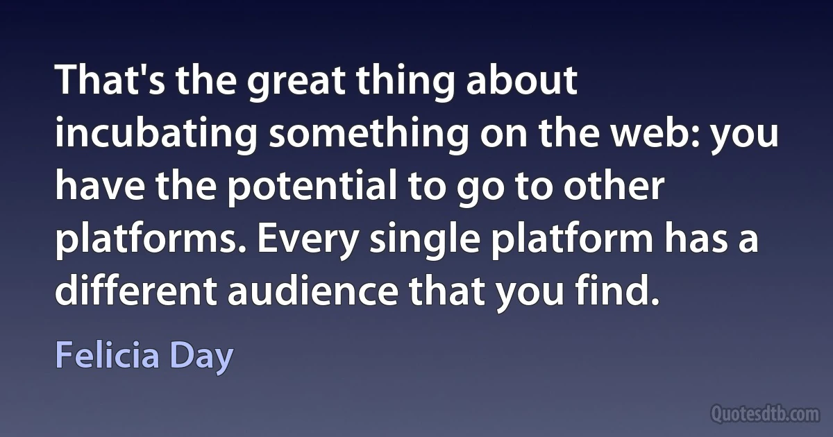 That's the great thing about incubating something on the web: you have the potential to go to other platforms. Every single platform has a different audience that you find. (Felicia Day)