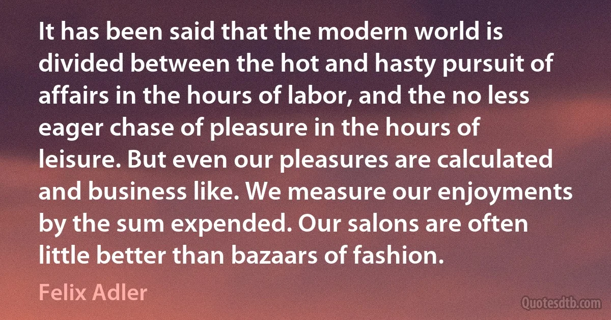 It has been said that the modern world is divided between the hot and hasty pursuit of affairs in the hours of labor, and the no less eager chase of pleasure in the hours of leisure. But even our pleasures are calculated and business like. We measure our enjoyments by the sum expended. Our salons are often little better than bazaars of fashion. (Felix Adler)