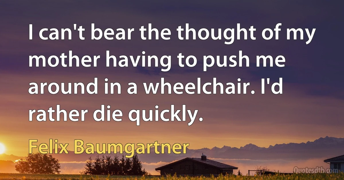 I can't bear the thought of my mother having to push me around in a wheelchair. I'd rather die quickly. (Felix Baumgartner)