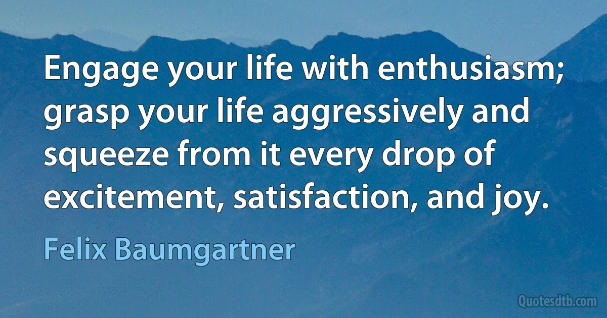 Engage your life with enthusiasm; grasp your life aggressively and squeeze from it every drop of excitement, satisfaction, and joy. (Felix Baumgartner)