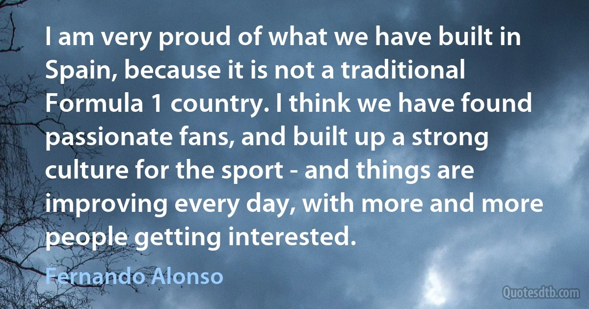 I am very proud of what we have built in Spain, because it is not a traditional Formula 1 country. I think we have found passionate fans, and built up a strong culture for the sport - and things are improving every day, with more and more people getting interested. (Fernando Alonso)