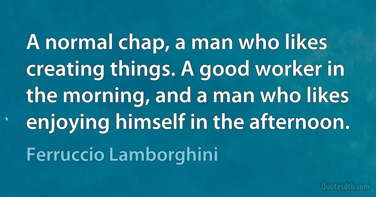 A normal chap, a man who likes creating things. A good worker in the morning, and a man who likes enjoying himself in the afternoon. (Ferruccio Lamborghini)