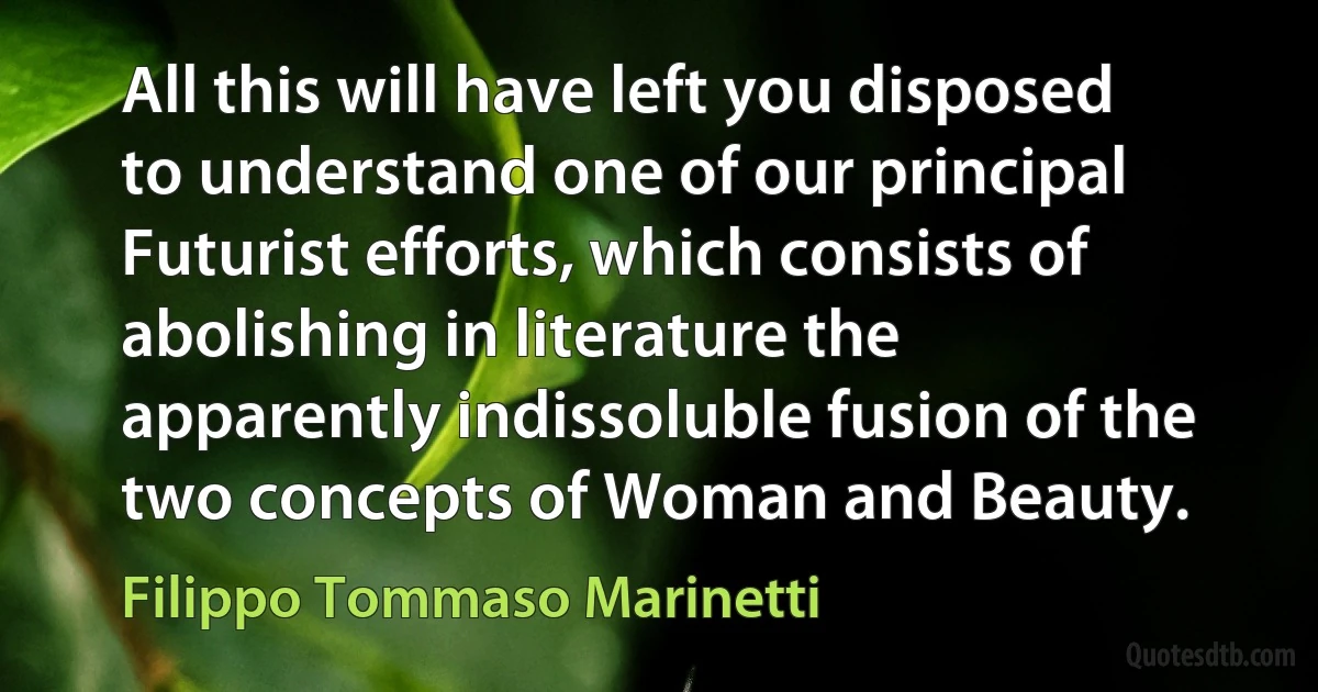 All this will have left you disposed to understand one of our principal Futurist efforts, which consists of abolishing in literature the apparently indissoluble fusion of the two concepts of Woman and Beauty. (Filippo Tommaso Marinetti)