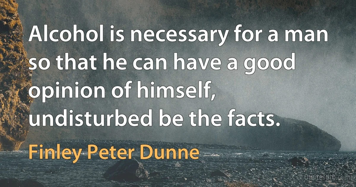 Alcohol is necessary for a man so that he can have a good opinion of himself, undisturbed be the facts. (Finley Peter Dunne)