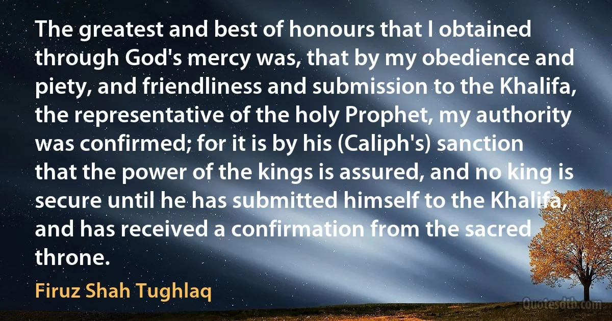 The greatest and best of honours that I obtained through God's mercy was, that by my obedience and piety, and friendliness and submission to the Khalifa, the representative of the holy Prophet, my authority was confirmed; for it is by his (Caliph's) sanction that the power of the kings is assured, and no king is secure until he has submitted himself to the Khalifa, and has received a confirmation from the sacred throne. (Firuz Shah Tughlaq)