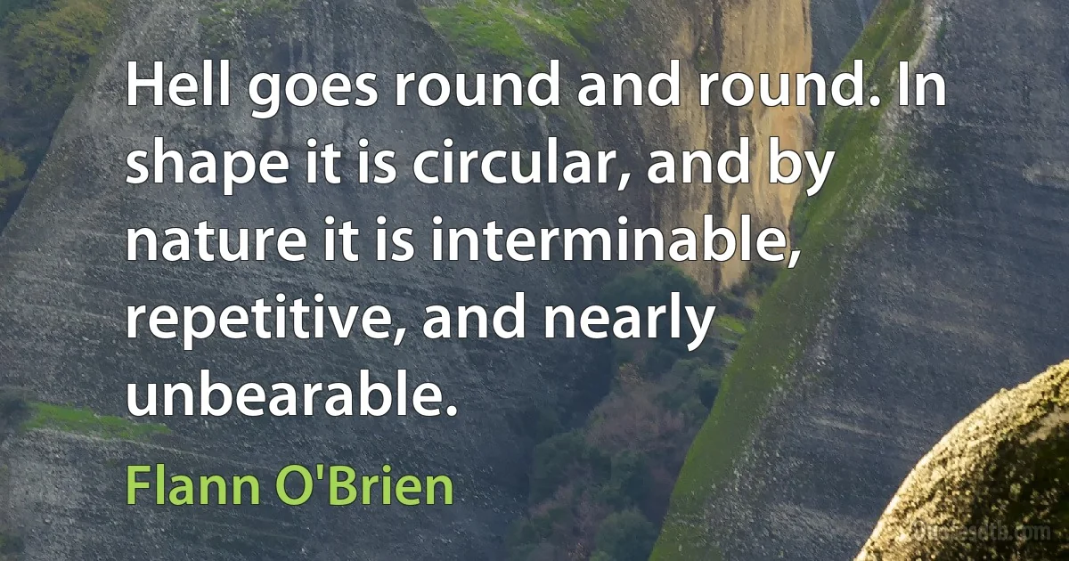 Hell goes round and round. In shape it is circular, and by nature it is interminable, repetitive, and nearly unbearable. (Flann O'Brien)