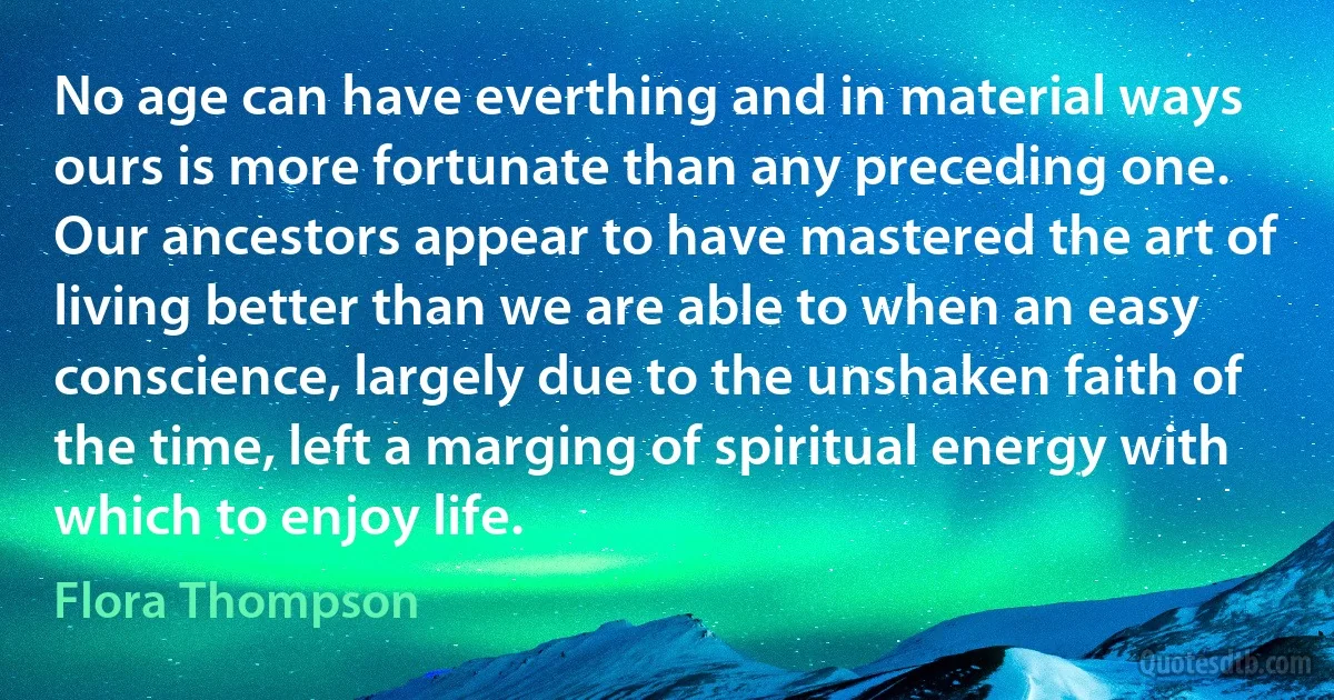 No age can have everthing and in material ways ours is more fortunate than any preceding one. Our ancestors appear to have mastered the art of living better than we are able to when an easy conscience, largely due to the unshaken faith of the time, left a marging of spiritual energy with which to enjoy life. (Flora Thompson)