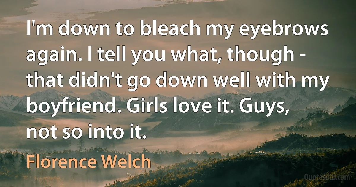 I'm down to bleach my eyebrows again. I tell you what, though - that didn't go down well with my boyfriend. Girls love it. Guys, not so into it. (Florence Welch)