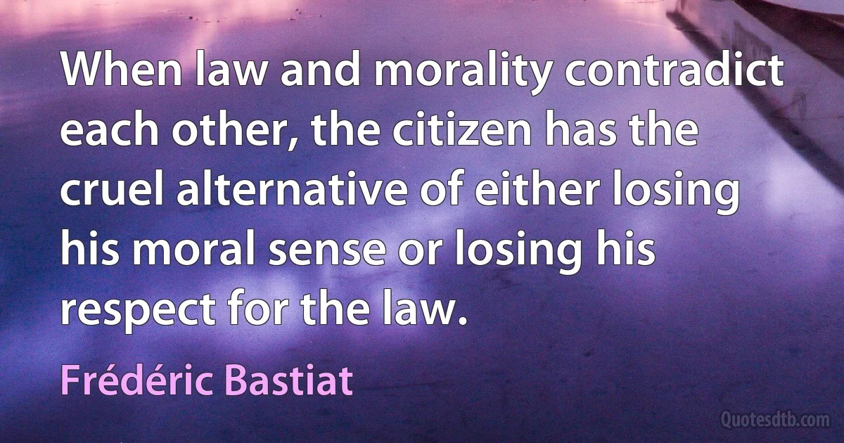 When law and morality contradict each other, the citizen has the cruel alternative of either losing his moral sense or losing his respect for the law. (Frédéric Bastiat)