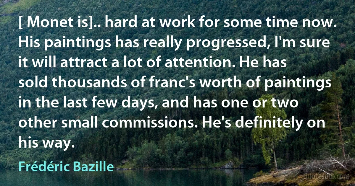 [ Monet is].. hard at work for some time now. His paintings has really progressed, I'm sure it will attract a lot of attention. He has sold thousands of franc's worth of paintings in the last few days, and has one or two other small commissions. He's definitely on his way. (Frédéric Bazille)