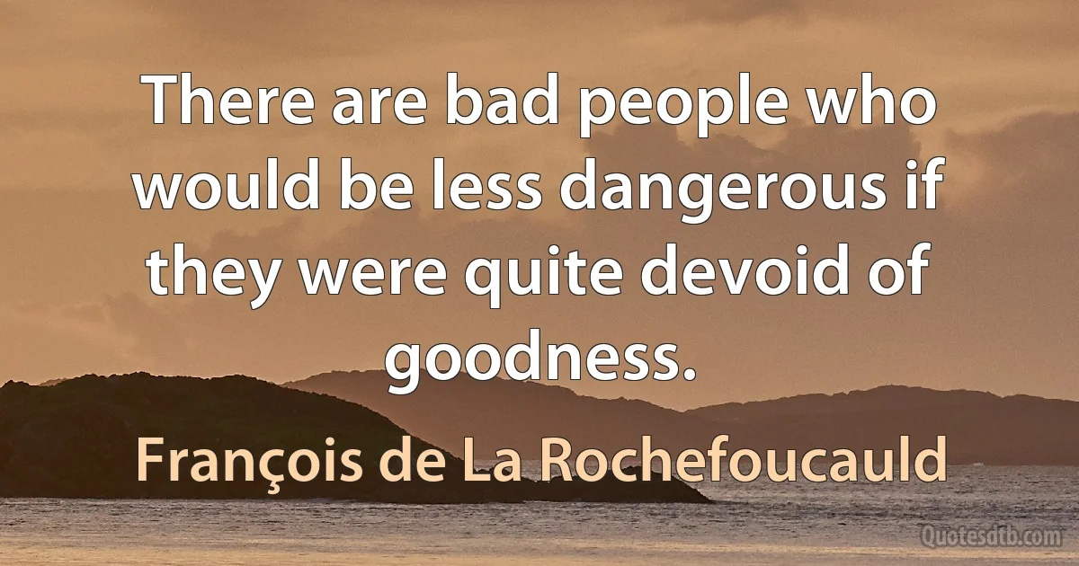 There are bad people who would be less dangerous if they were quite devoid of goodness. (François de La Rochefoucauld)