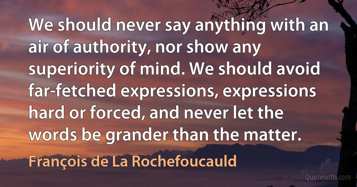 We should never say anything with an air of authority, nor show any superiority of mind. We should avoid far-fetched expressions, expressions hard or forced, and never let the words be grander than the matter. (François de La Rochefoucauld)