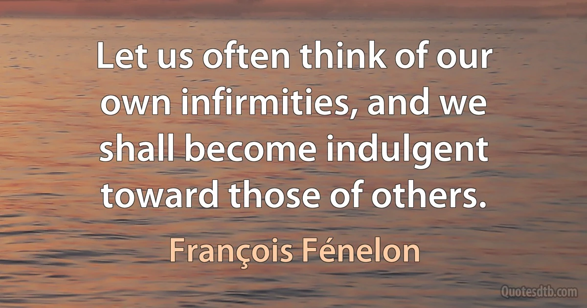 Let us often think of our own infirmities, and we shall become indulgent toward those of others. (François Fénelon)