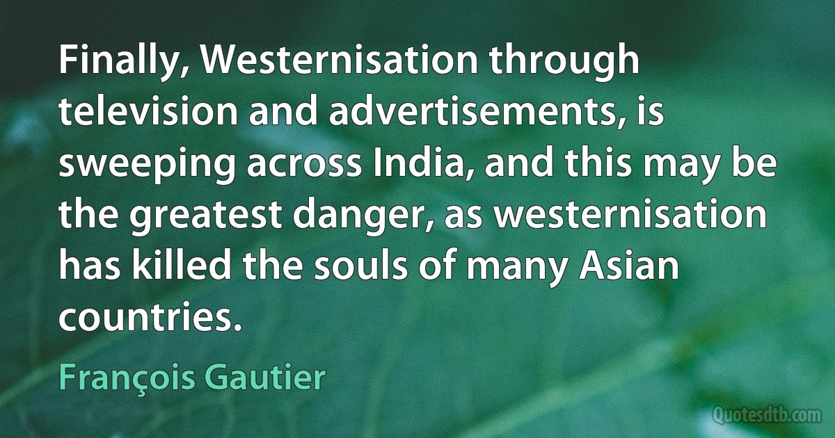 Finally, Westernisation through television and advertisements, is sweeping across India, and this may be the greatest danger, as westernisation has killed the souls of many Asian countries. (François Gautier)