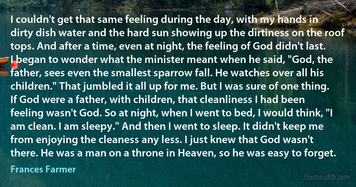 I couldn't get that same feeling during the day, with my hands in dirty dish water and the hard sun showing up the dirtiness on the roof tops. And after a time, even at night, the feeling of God didn't last. I began to wonder what the minister meant when he said, "God, the father, sees even the smallest sparrow fall. He watches over all his children." That jumbled it all up for me. But I was sure of one thing. If God were a father, with children, that cleanliness I had been feeling wasn't God. So at night, when I went to bed, I would think, "I am clean. I am sleepy." And then I went to sleep. It didn't keep me from enjoying the cleaness any less. I just knew that God wasn't there. He was a man on a throne in Heaven, so he was easy to forget. (Frances Farmer)