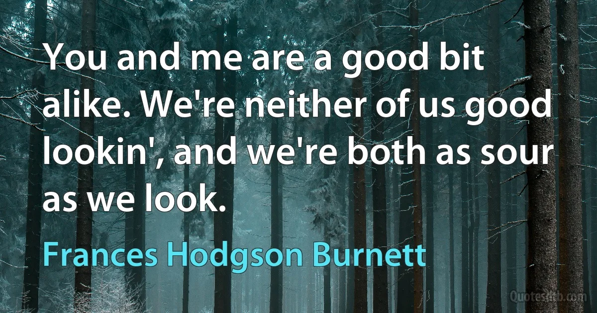 You and me are a good bit alike. We're neither of us good lookin', and we're both as sour as we look. (Frances Hodgson Burnett)