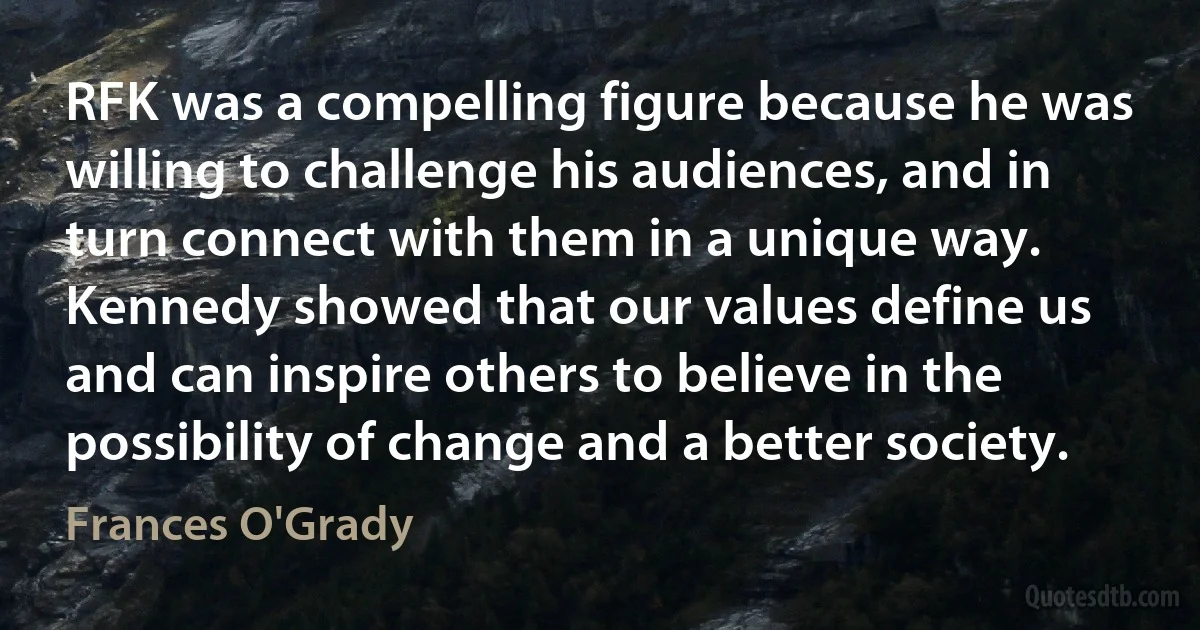 RFK was a compelling figure because he was willing to challenge his audiences, and in turn connect with them in a unique way. Kennedy showed that our values define us and can inspire others to believe in the possibility of change and a better society. (Frances O'Grady)