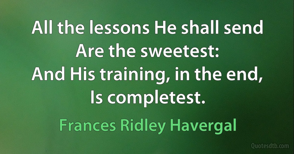 All the lessons He shall send
Are the sweetest:
And His training, in the end,
Is completest. (Frances Ridley Havergal)