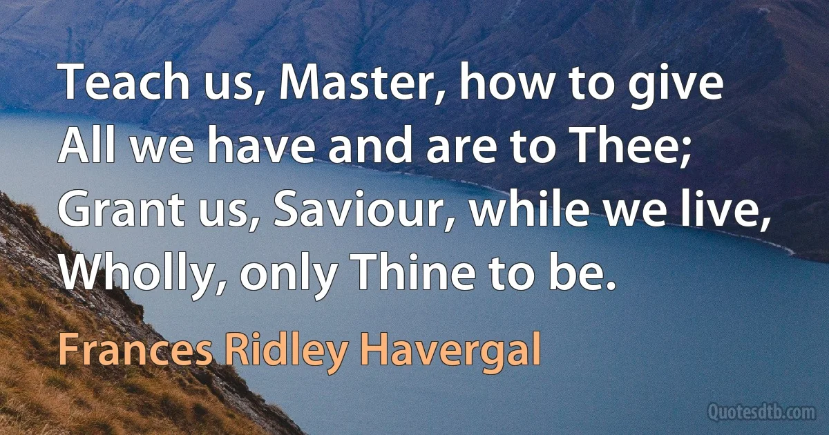 Teach us, Master, how to give
All we have and are to Thee;
Grant us, Saviour, while we live,
Wholly, only Thine to be. (Frances Ridley Havergal)