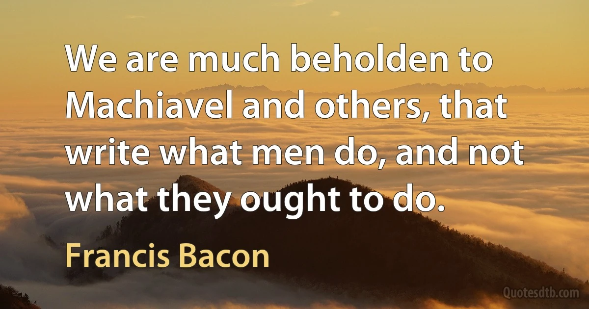 We are much beholden to Machiavel and others, that write what men do, and not what they ought to do. (Francis Bacon)