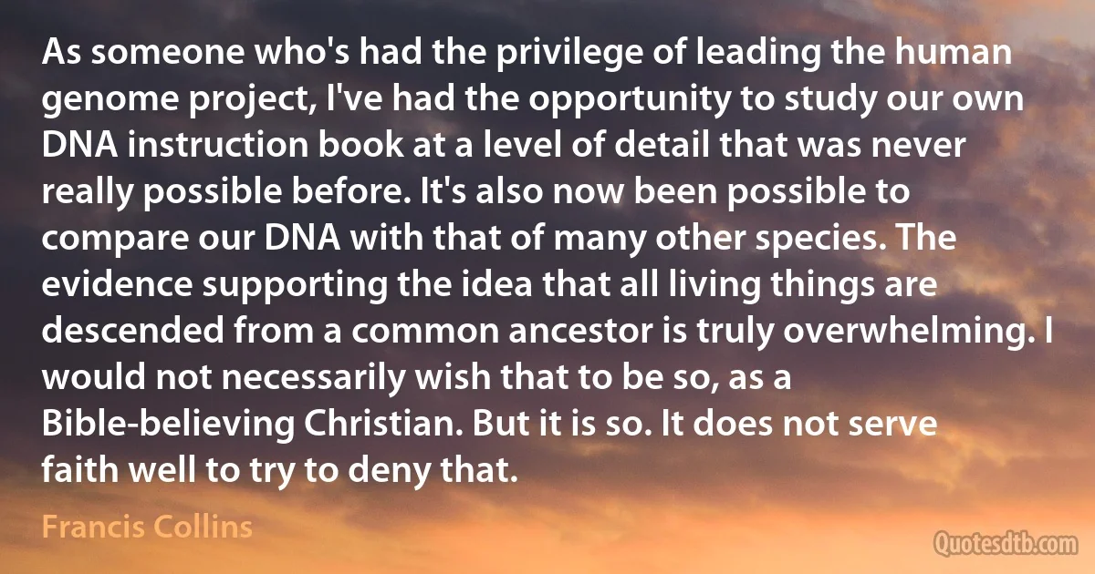 As someone who's had the privilege of leading the human genome project, I've had the opportunity to study our own DNA instruction book at a level of detail that was never really possible before. It's also now been possible to compare our DNA with that of many other species. The evidence supporting the idea that all living things are descended from a common ancestor is truly overwhelming. I would not necessarily wish that to be so, as a Bible-believing Christian. But it is so. It does not serve faith well to try to deny that. (Francis Collins)