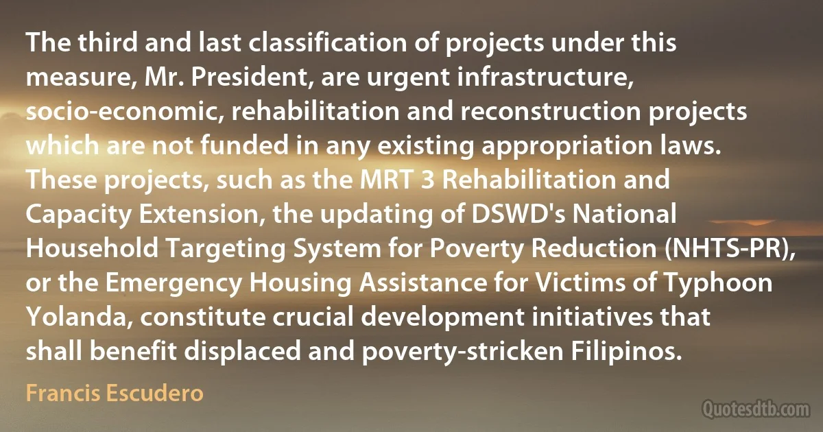 The third and last classification of projects under this measure, Mr. President, are urgent infrastructure, socio-economic, rehabilitation and reconstruction projects which are not funded in any existing appropriation laws. These projects, such as the MRT 3 Rehabilitation and Capacity Extension, the updating of DSWD's National Household Targeting System for Poverty Reduction (NHTS-PR), or the Emergency Housing Assistance for Victims of Typhoon Yolanda, constitute crucial development initiatives that shall benefit displaced and poverty-stricken Filipinos. (Francis Escudero)