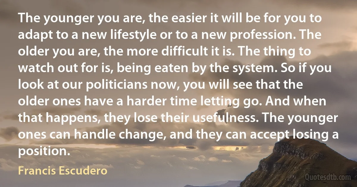 The younger you are, the easier it will be for you to adapt to a new lifestyle or to a new profession. The older you are, the more difficult it is. The thing to watch out for is, being eaten by the system. So if you look at our politicians now, you will see that the older ones have a harder time letting go. And when that happens, they lose their usefulness. The younger ones can handle change, and they can accept losing a position. (Francis Escudero)