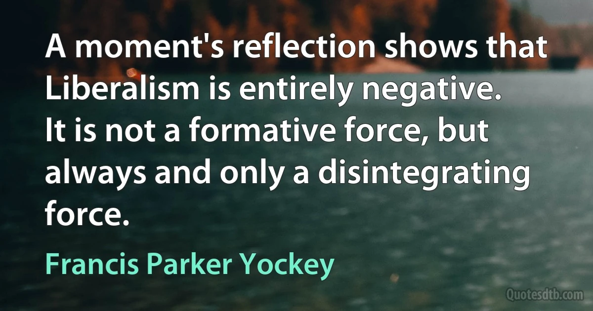 A moment's reflection shows that Liberalism is entirely negative. It is not a formative force, but always and only a disintegrating force. (Francis Parker Yockey)