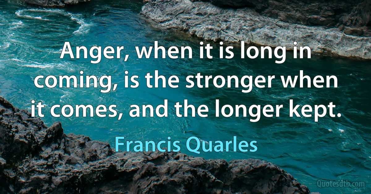 Anger, when it is long in coming, is the stronger when it comes, and the longer kept. (Francis Quarles)