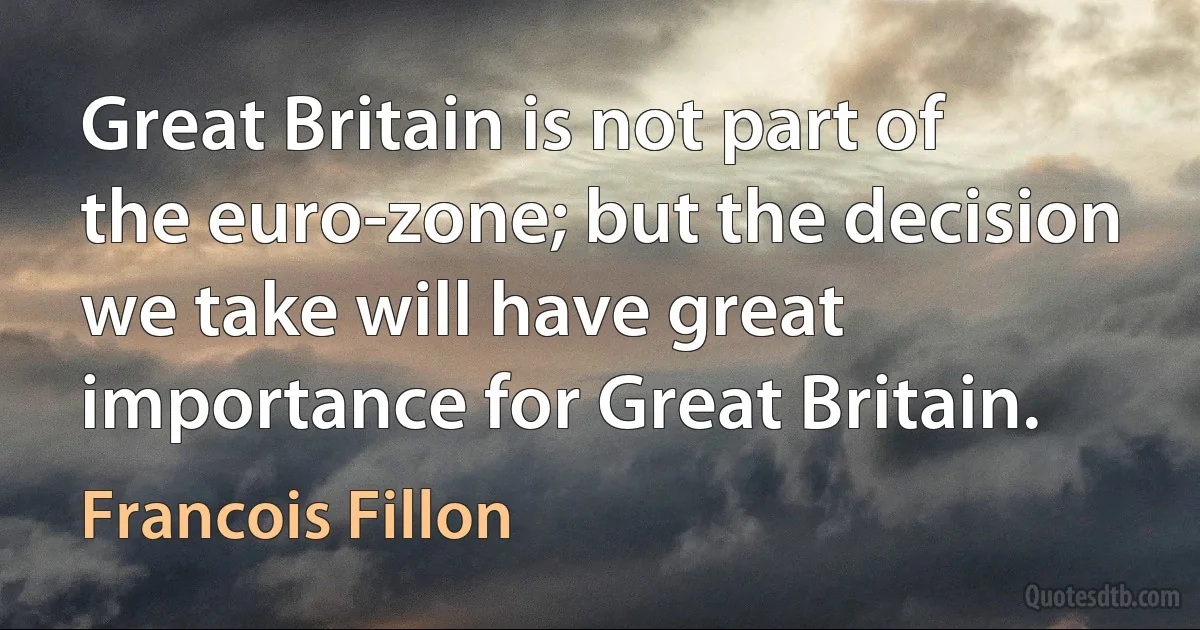 Great Britain is not part of the euro-zone; but the decision we take will have great importance for Great Britain. (Francois Fillon)