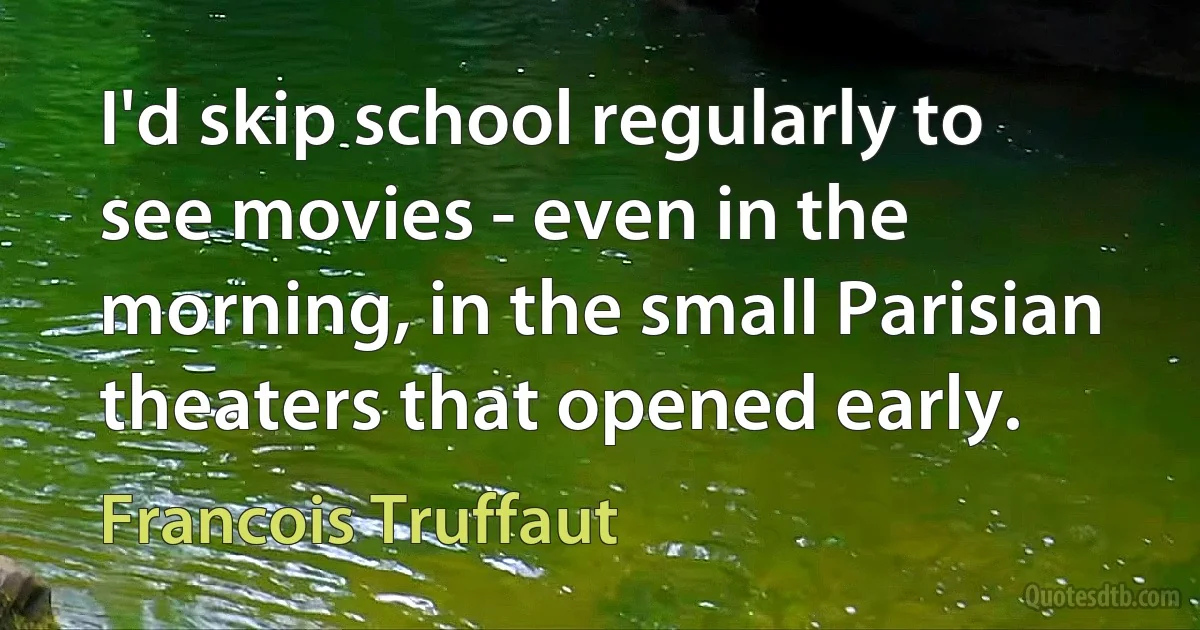 I'd skip school regularly to see movies - even in the morning, in the small Parisian theaters that opened early. (Francois Truffaut)